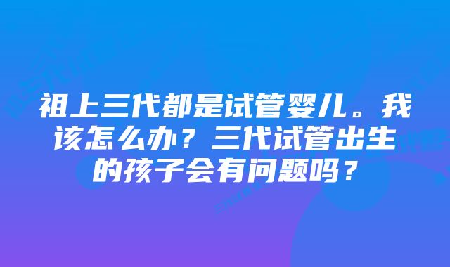 祖上三代都是试管婴儿。我该怎么办？三代试管出生的孩子会有问题吗？