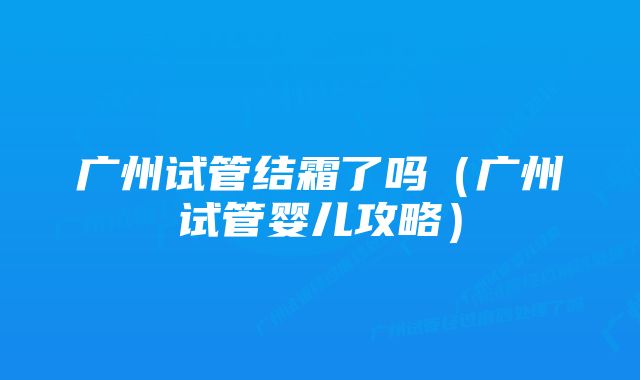 广州试管结霜了吗（广州试管婴儿攻略）