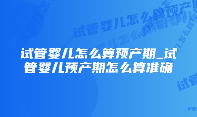 试管婴儿怎么算预产期_试管婴儿预产期怎么算准确