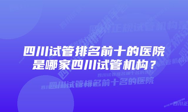 四川试管排名前十的医院是哪家四川试管机构？