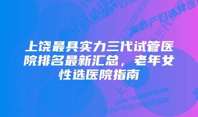 上饶最具实力三代试管医院排名最新汇总，老年女性选医院指南