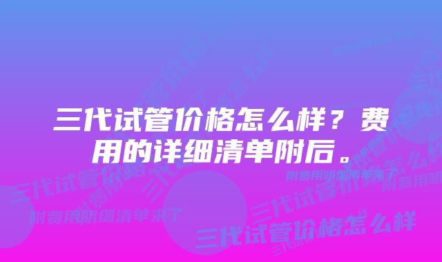 三代试管价格怎么样？费用的详细清单附后。