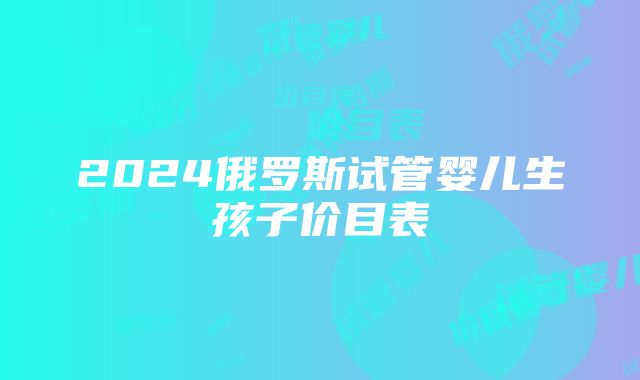 2024俄罗斯试管婴儿生孩子价目表