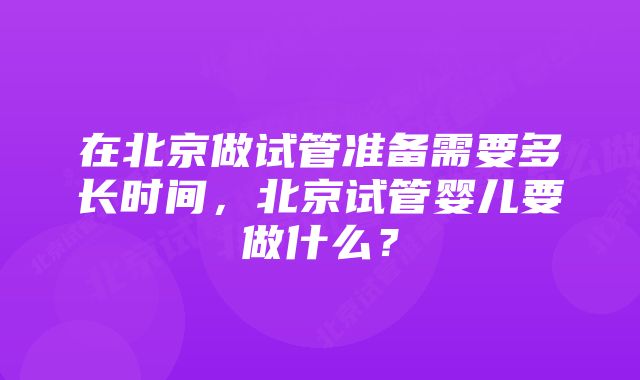 在北京做试管准备需要多长时间，北京试管婴儿要做什么？