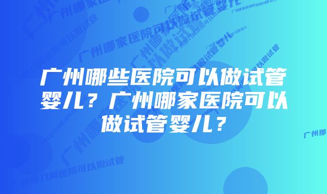 广州哪些医院可以做试管婴儿？广州哪家医院可以做试管婴儿？