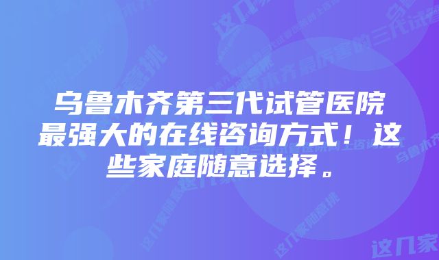 乌鲁木齐第三代试管医院最强大的在线咨询方式！这些家庭随意选择。