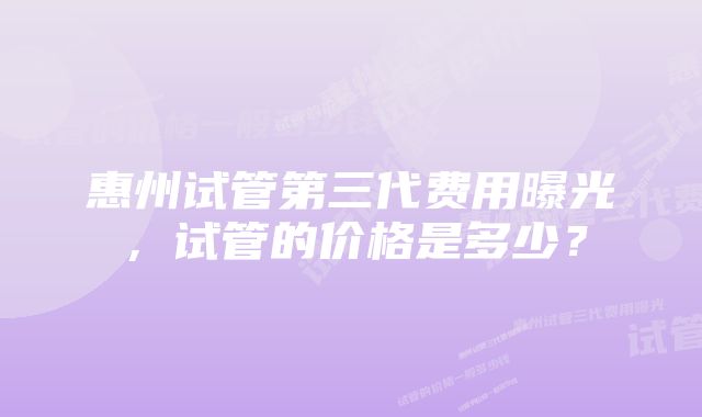 惠州试管第三代费用曝光，试管的价格是多少？