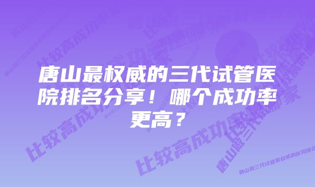 唐山最权威的三代试管医院排名分享！哪个成功率更高？