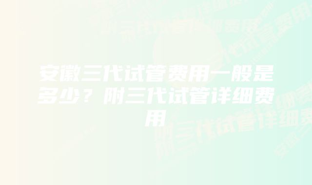 安徽三代试管费用一般是多少？附三代试管详细费用