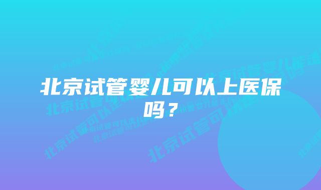 北京试管婴儿可以上医保吗？