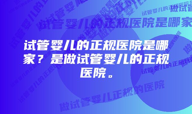 试管婴儿的正规医院是哪家？是做试管婴儿的正规医院。