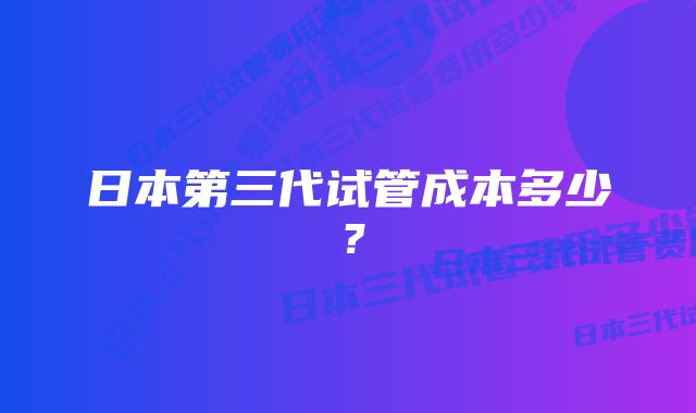 日本第三代试管成本多少？