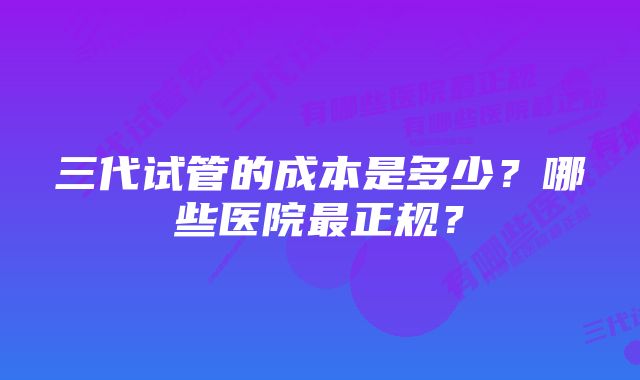 三代试管的成本是多少？哪些医院最正规？