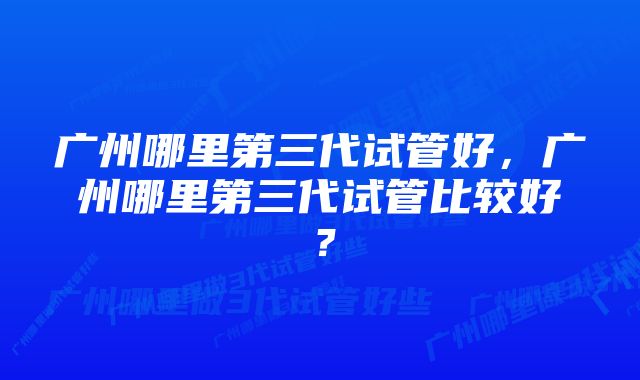 广州哪里第三代试管好，广州哪里第三代试管比较好？