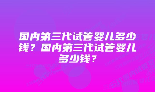 国内第三代试管婴儿多少钱？国内第三代试管婴儿多少钱？