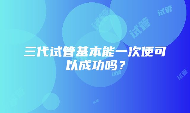 三代试管基本能一次便可以成功吗？