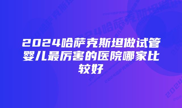 2024哈萨克斯坦做试管婴儿最厉害的医院哪家比较好