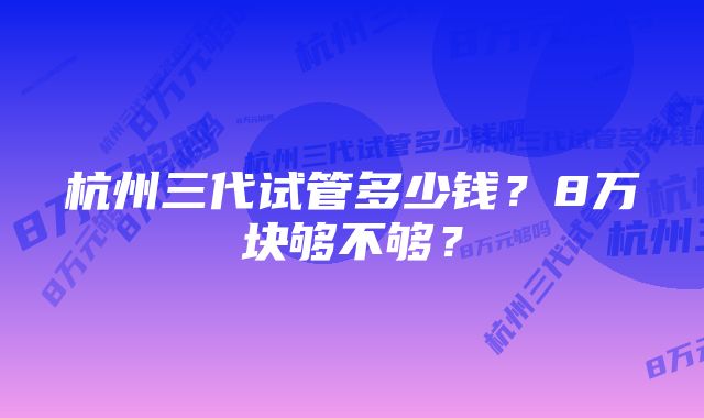 杭州三代试管多少钱？8万块够不够？