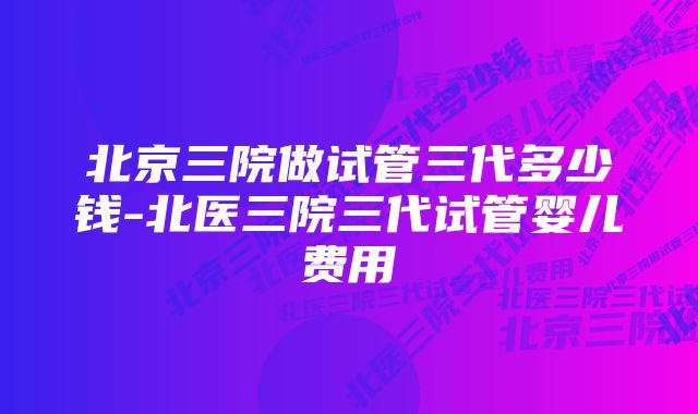 北京三院做试管三代多少钱-北医三院三代试管婴儿费用