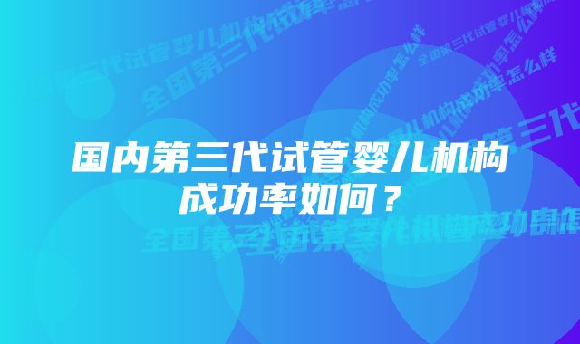 国内第三代试管婴儿机构成功率如何？