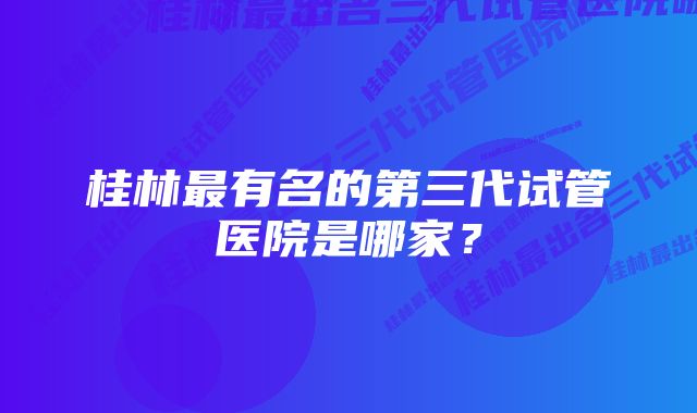 桂林最有名的第三代试管医院是哪家？