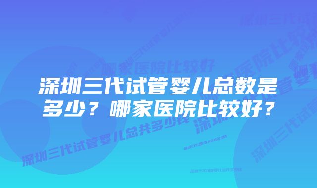 深圳三代试管婴儿总数是多少？哪家医院比较好？