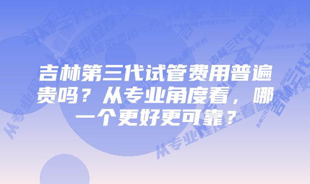 吉林第三代试管费用普遍贵吗？从专业角度看，哪一个更好更可靠？