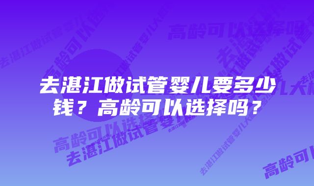 去湛江做试管婴儿要多少钱？高龄可以选择吗？