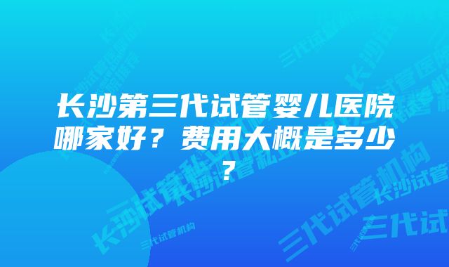 长沙第三代试管婴儿医院哪家好？费用大概是多少？