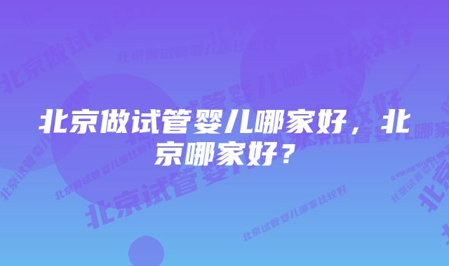 北京做试管婴儿哪家好，北京哪家好？