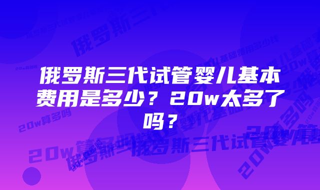 俄罗斯三代试管婴儿基本费用是多少？20w太多了吗？