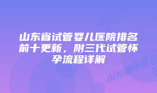 山东省试管婴儿医院排名前十更新，附三代试管怀孕流程详解