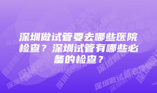 深圳做试管要去哪些医院检查？深圳试管有哪些必备的检查？