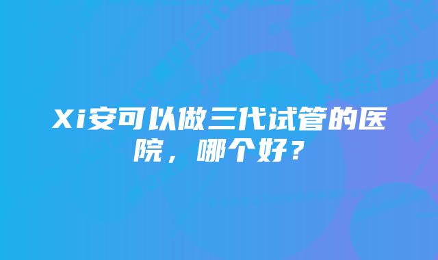 Xi安可以做三代试管的医院，哪个好？