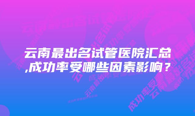 云南最出名试管医院汇总,成功率受哪些因素影响？