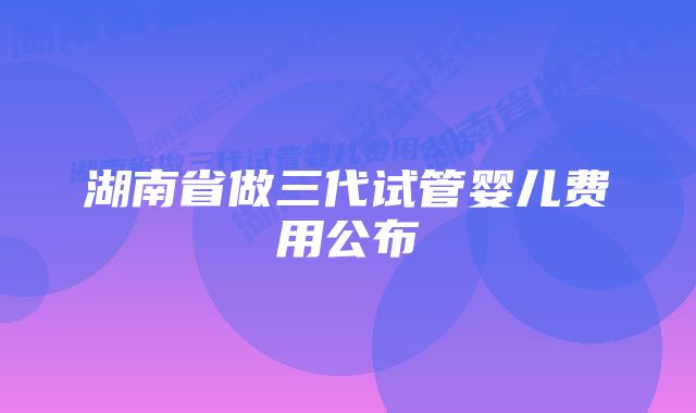 湖南省做三代试管婴儿费用公布