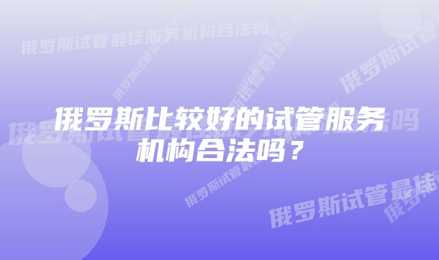 俄罗斯比较好的试管服务机构合法吗？