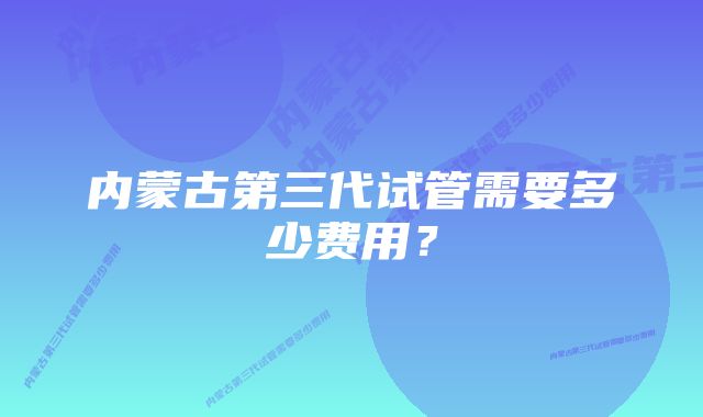 内蒙古第三代试管需要多少费用？