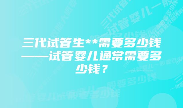 三代试管生**需要多少钱——试管婴儿通常需要多少钱？