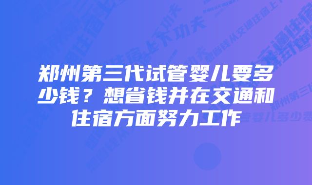 郑州第三代试管婴儿要多少钱？想省钱并在交通和住宿方面努力工作