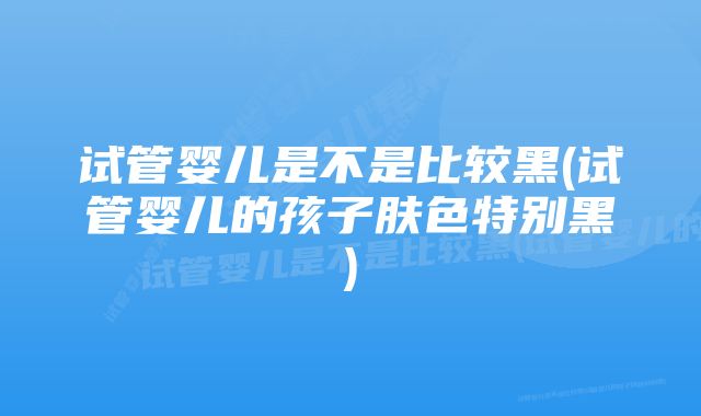 试管婴儿是不是比较黑(试管婴儿的孩子肤色特别黑)