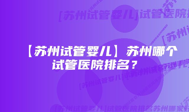 【苏州试管婴儿】苏州哪个试管医院排名？