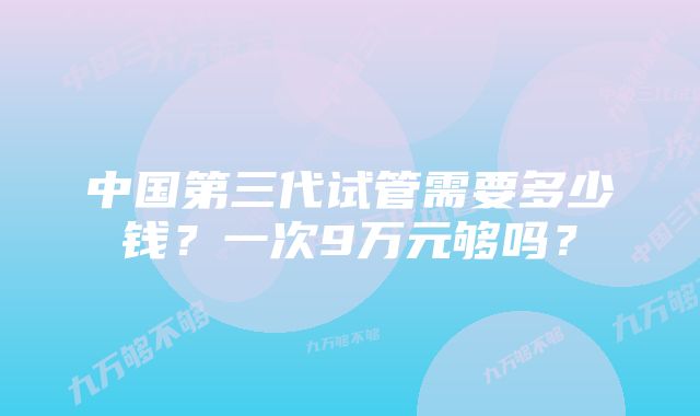 中国第三代试管需要多少钱？一次9万元够吗？