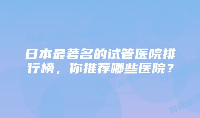 日本最著名的试管医院排行榜，你推荐哪些医院？