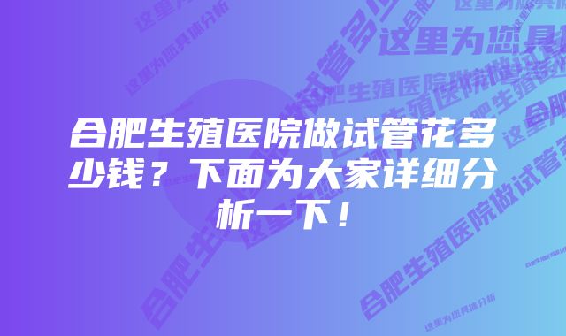 合肥生殖医院做试管花多少钱？下面为大家详细分析一下！