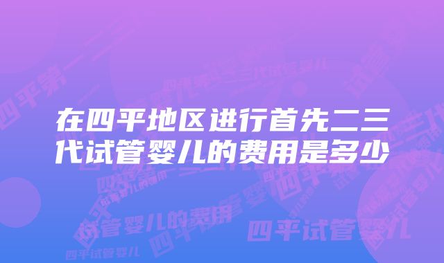 在四平地区进行首先二三代试管婴儿的费用是多少