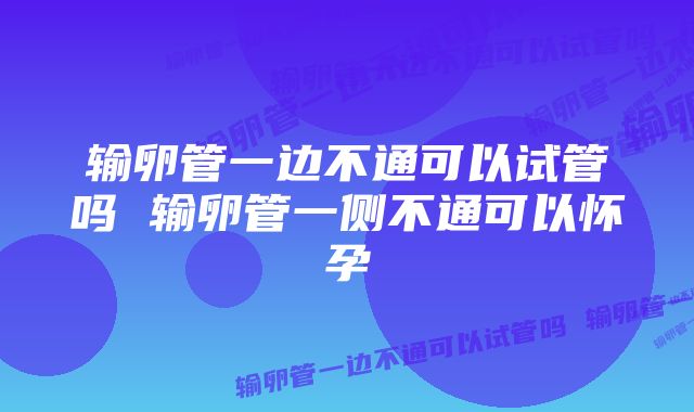 输卵管一边不通可以试管吗 输卵管一侧不通可以怀孕