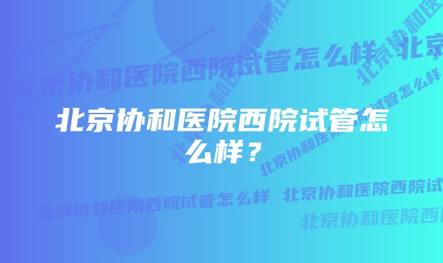 北京协和医院西院试管怎么样？