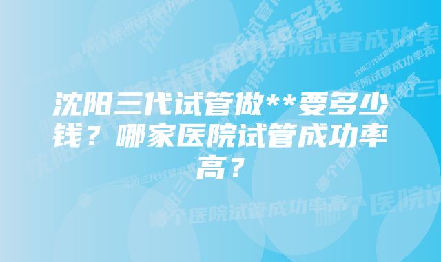 沈阳三代试管做**要多少钱？哪家医院试管成功率高？