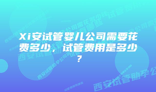 Xi安试管婴儿公司需要花费多少，试管费用是多少？